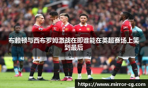 布赖顿与西布罗姆激战在即谁能在英超赛场上笑到最后